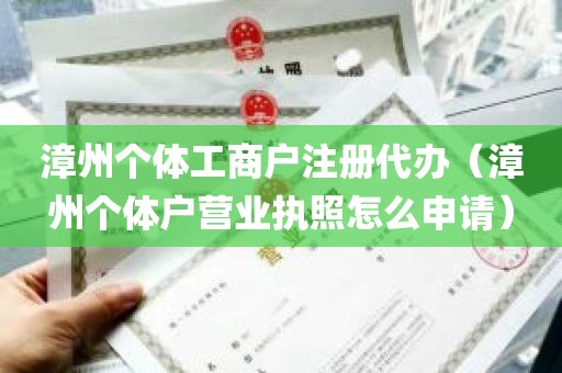 漳州个体工商户注册代办（漳州个体户营业执照怎么申请）