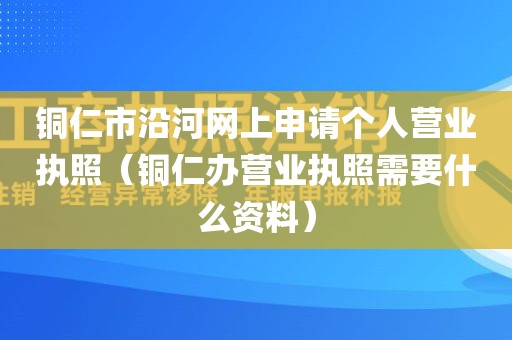 铜仁市沿河网上申请个人营业执照（铜仁办营业执照需要什么资料）