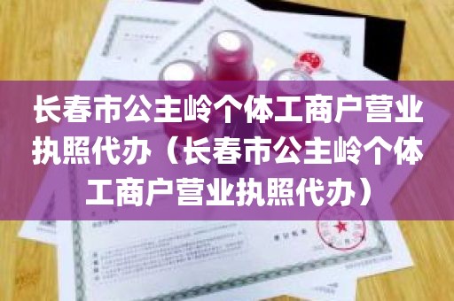 长春市公主岭个体工商户营业执照代办（长春市公主岭个体工商户营业执照代办）
