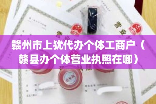 赣州市上犹代办个体工商户（赣县办个体营业执照在哪）