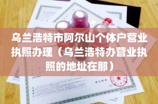 乌兰浩特市阿尔山个体户营业执照办理（乌兰浩特办营业执照的地址在那）