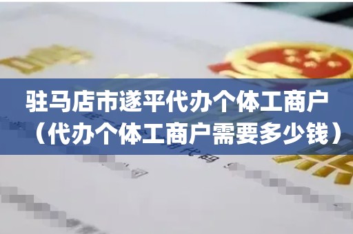 驻马店市遂平代办个体工商户（代办个体工商户需要多少钱）