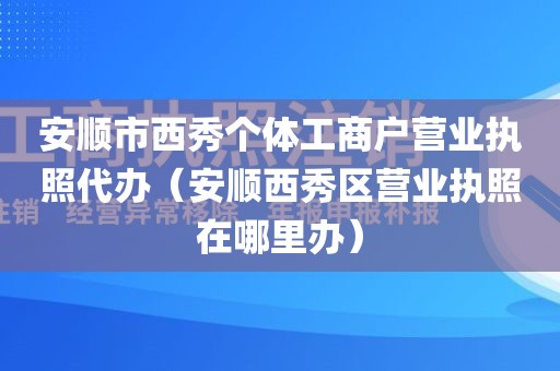 安顺市西秀个体工商户营业执照代办（安顺西秀区营业执照在哪里办）