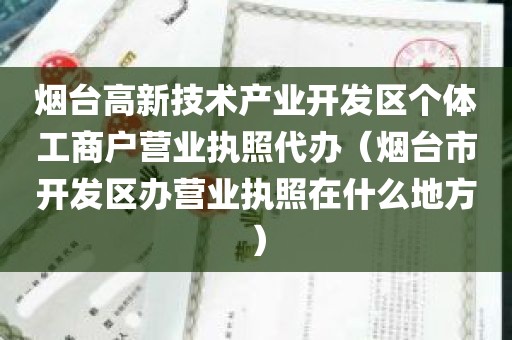 烟台高新技术产业开发区个体工商户营业执照代办（烟台市开发区办营业执照在什么地方）