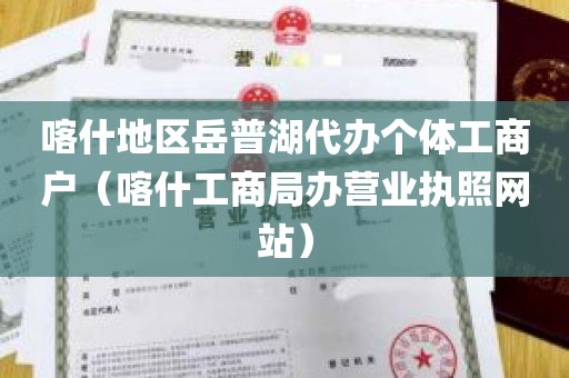 喀什地区岳普湖代办个体工商户（喀什工商局办营业执照网站）