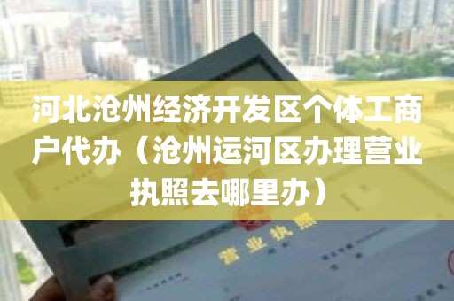 河北沧州经济开发区个体工商户代办（沧州运河区办理营业执照去哪里办）
