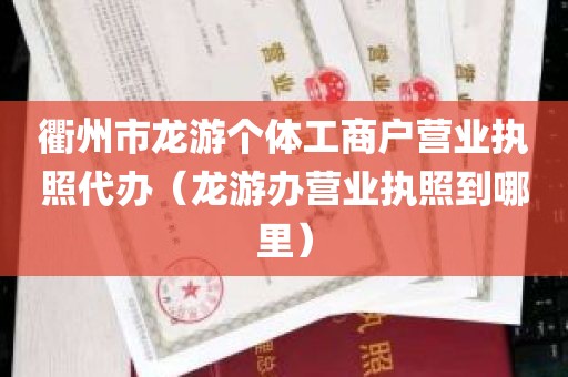 衢州市龙游个体工商户营业执照代办（龙游办营业执照到哪里）