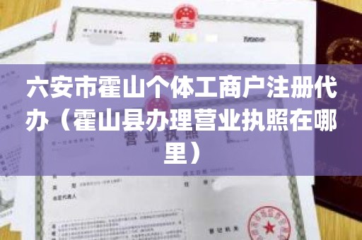 六安市霍山个体工商户注册代办（霍山县办理营业执照在哪里）