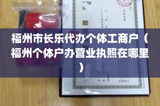 福州市长乐代办个体工商户（福州个体户办营业执照在哪里）