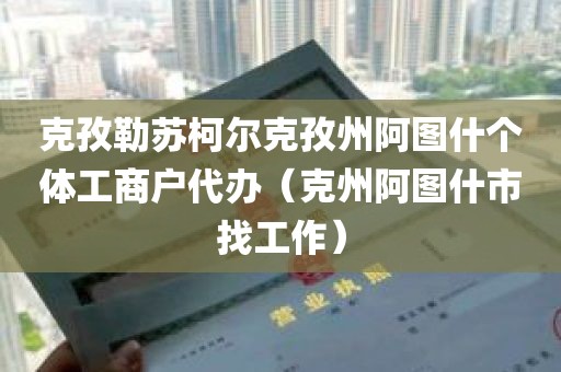 克孜勒苏柯尔克孜州阿图什个体工商户代办（克州阿图什市找工作）