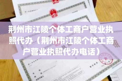 荆州市江陵个体工商户营业执照代办（荆州市江陵个体工商户营业执照代办电话）