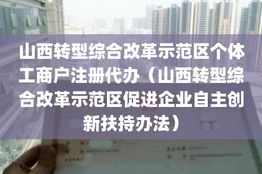 山西转型综合改革示范区个体工商户注册代办（山西转型综合改革示范区促进企业自主创新扶持办法）