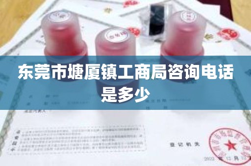 东莞市塘厦镇工商局咨询电话是多少