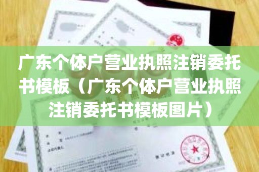 广东个体户营业执照注销委托书模板（广东个体户营业执照注销委托书模板图片）
