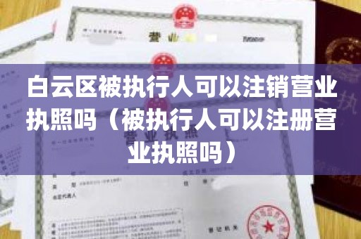 白云区被执行人可以注销营业执照吗（被执行人可以注册营业执照吗）
