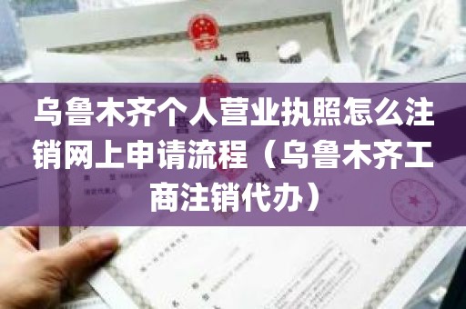 乌鲁木齐个人营业执照怎么注销网上申请流程（乌鲁木齐工商注销代办）