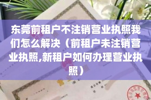 东莞前租户不注销营业执照我们怎么解决（前租户未注销营业执照,新租户如何办理营业执照）