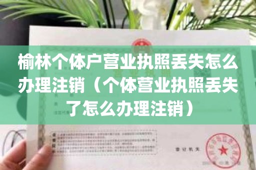 榆林个体户营业执照丢失怎么办理注销（个体营业执照丢失了怎么办理注销）