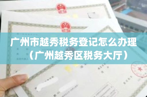 广州市越秀税务登记怎么办理（广州越秀区税务大厅）
