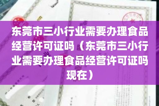 东莞市三小行业需要办理食品经营许可证吗（东莞市三小行业需要办理食品经营许可证吗现在）