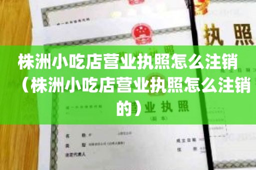 株洲小吃店营业执照怎么注销（株洲小吃店营业执照怎么注销的）
