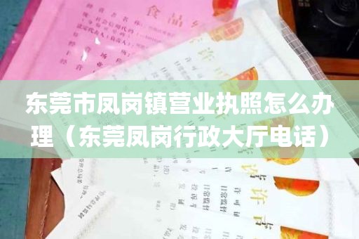 东莞市凤岗镇营业执照怎么办理（东莞凤岗行政大厅电话）