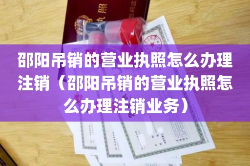 邵阳吊销的营业执照怎么办理注销（邵阳吊销的营业执照怎么办理注销业务）