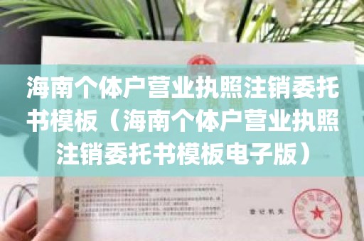 海南个体户营业执照注销委托书模板（海南个体户营业执照注销委托书模板电子版）