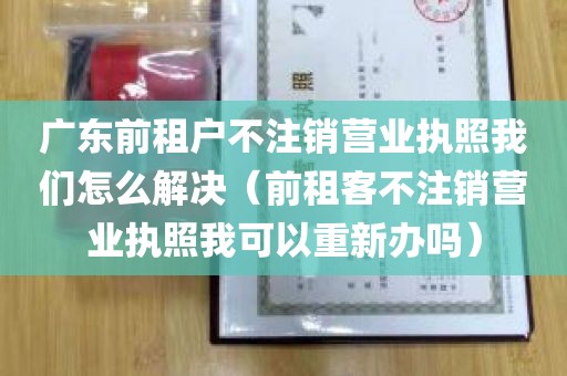 广东前租户不注销营业执照我们怎么解决（前租客不注销营业执照我可以重新办吗）