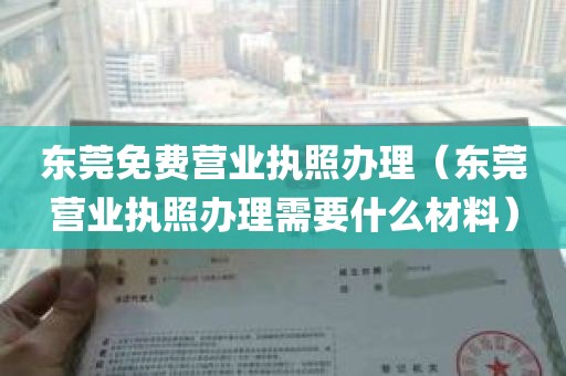 东莞免费营业执照办理（东莞营业执照办理需要什么材料）