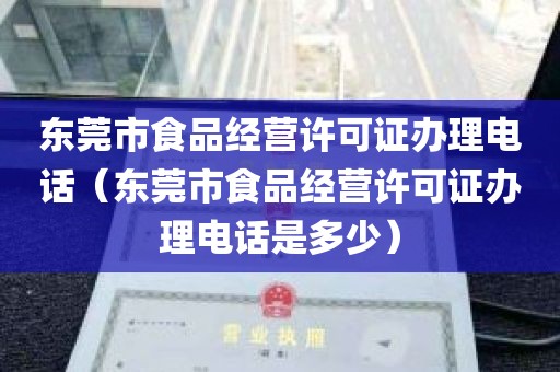 东莞市食品经营许可证办理电话（东莞市食品经营许可证办理电话是多少）