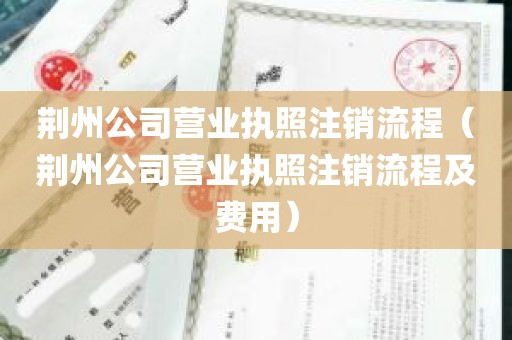荆州公司营业执照注销流程（荆州公司营业执照注销流程及费用）