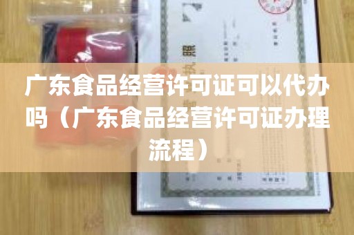 广东食品经营许可证可以代办吗（广东食品经营许可证办理流程）