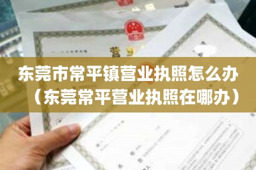 东莞市常平镇营业执照怎么办（东莞常平营业执照在哪办）