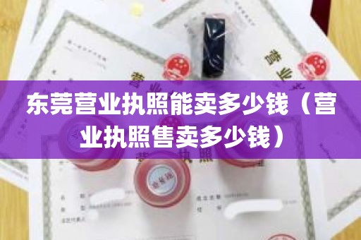 东莞营业执照能卖多少钱（营业执照售卖多少钱）