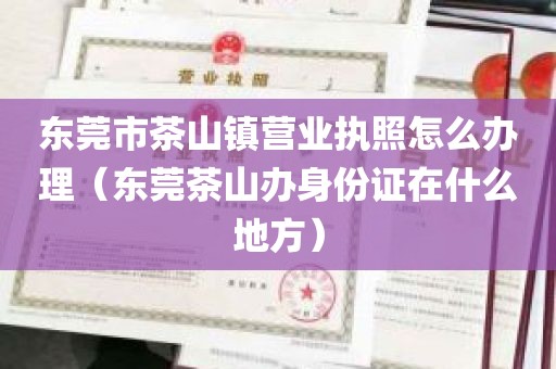 东莞市茶山镇营业执照怎么办理（东莞茶山办身份证在什么地方）