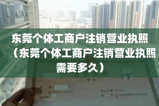 东莞个体工商户注销营业执照（东莞个体工商户注销营业执照需要多久）