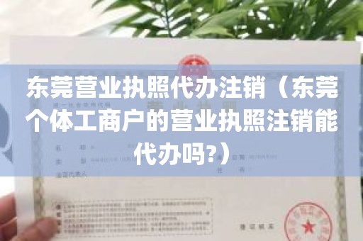 东莞营业执照代办注销（东莞个体工商户的营业执照注销能代办吗?）