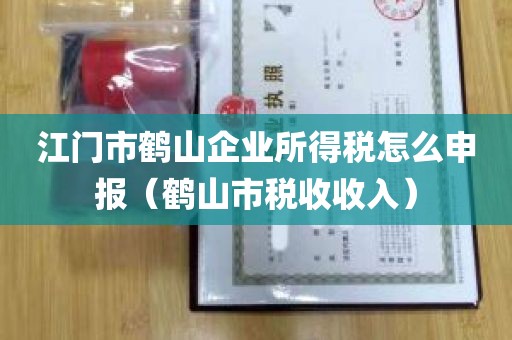 江门市鹤山企业所得税怎么申报（鹤山市税收收入）