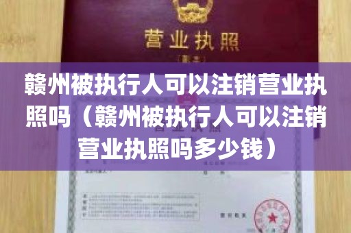赣州被执行人可以注销营业执照吗（赣州被执行人可以注销营业执照吗多少钱）