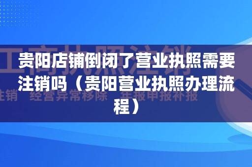 贵阳店铺倒闭了营业执照需要注销吗（贵阳营业执照办理流程）