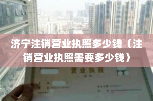 济宁注销营业执照多少钱(注销营业执照需要多少钱)