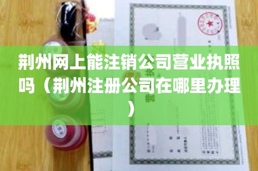 荆州网上能注销公司营业执照吗（荆州注册公司在哪里办理）