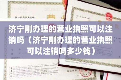 济宁刚办理的营业执照可以注销吗（济宁刚办理的营业执照可以注销吗多少钱）