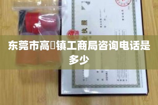 东莞市高埗镇工商局咨询电话是多少