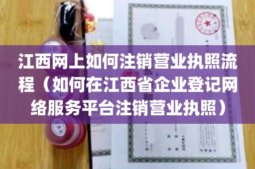 江西网上如何注销营业执照流程（如何在江西省企业登记网络服务平台注销营业执照）
