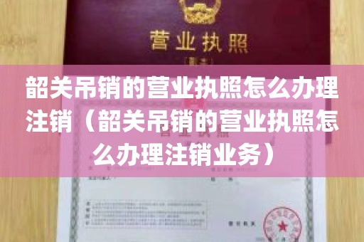 韶关吊销的营业执照怎么办理注销（韶关吊销的营业执照怎么办理注销业务）