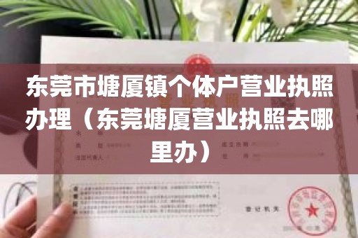 东莞市塘厦镇个体户营业执照办理（东莞塘厦营业执照去哪里办）