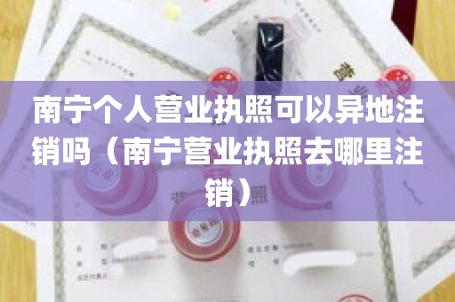 南宁个人营业执照可以异地注销吗（南宁营业执照去哪里注销）