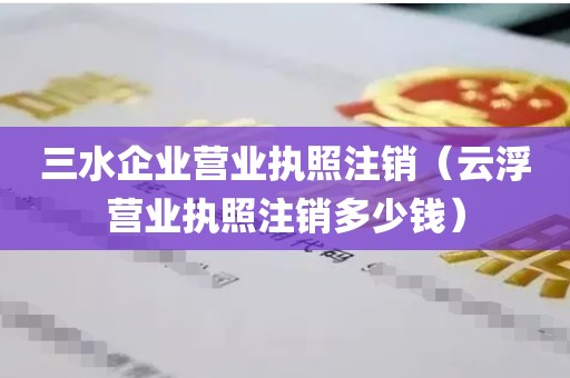 三水企业营业执照注销（云浮营业执照注销多少钱）